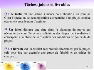Tâches, jalons et livrables
 Une tâche est une action à mener pour aboutir à un résultat.
C’est l’opération de décomposition élémentaire d’un projet, connue
également sous le nom d’activité.
 Un jalon désigne une date dans le planning du projet qui
nécessite un contrôle et une validation des étapes déjà réalisées.il
correspond à la phase de vérification des conditions de poursuite du
projet .
 Un livrable est un résultat réel produit directement par le projet,
cela peut être par exemple une étude de faisabilité, un cahier de
charges…
45
 