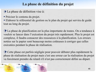 La phase de définition du projet
 La phase de définition vise à:
 Préciser le contenu du projet.
 Elaborer le référentiel de gestion ou le plan du projet qui servira de guide
tout au long du projet.
 La phase de planification est la plus importante de toutes. On a tendance à
vouloir se lancer dans l’exécution du projet très rapidement. Plus le projet est
complexe, il faudra consacrer des ressources à la planification. Les erreurs
notées sur le papier sont beaucoup moins coûteuses à corriger que celles
exécutées pendant la phase de réalisation.
 Cette phase est parfois négligée pour pouvoir débuter plus rapidement la
phase de réalisation du projet mais c'est une erreur car la réalisation du projet
va forcément prendre du retard s'il n'est pas correctement défini au départ.
48
 