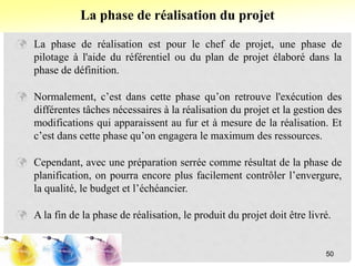  La phase de réalisation est pour le chef de projet, une phase de
pilotage à l'aide du référentiel ou du plan de projet élaboré dans la
phase de définition.
 Normalement, c’est dans cette phase qu’on retrouve l'exécution des
différentes tâches nécessaires à la réalisation du projet et la gestion des
modifications qui apparaissent au fur et à mesure de la réalisation. Et
c’est dans cette phase qu’on engagera le maximum des ressources.
 Cependant, avec une préparation serrée comme résultat de la phase de
planification, on pourra encore plus facilement contrôler l’envergure,
la qualité, le budget et l’échéancier.
 A la fin de la phase de réalisation, le produit du projet doit être livré.
La phase de réalisation du projet
50
 
