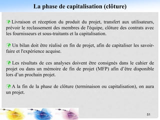 La phase de capitalisation (clôture)
 Livraison et réception du produit du projet, transfert aux utilisateurs,
prévoir le reclassement des membres de l'équipe, clôture des contrats avec
les fournisseurs et sous-traitants et la capitalisation.
 Un bilan doit être réalisé en fin de projet, afin de capitaliser les savoir-
faire et l'expérience acquise.
 Les résultats de ces analyses doivent être consignés dans le cahier de
projet ou dans un mémoire de fin de projet (MFP) afin d’être disponible
lors d’un prochain projet.
 A la fin de la phase de clôture (terminaison ou capitalisation), on aura
un projet.
51
 
