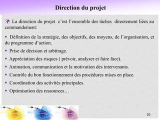 Direction du projet
 La direction du projet c’est l’ensemble des tâches directement liées au
commandement:
 Définition de la stratégie, des objectifs, des moyens, de l’organisation, et
du programme d’action.
 Prise de décision et arbitrage.
 Appréciation des risques ( prévoir, analyser et faire face).
 Animation, communication et la motivation des intervenants.
 Contrôle du bon fonctionnement des procédures mises en place.
 Coordination des activités principales.
 Optimisation des ressources…
53
 