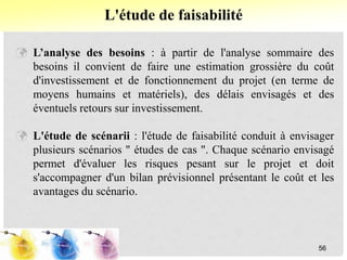  L’analyse des besoins : à partir de l'analyse sommaire des
besoins il convient de faire une estimation grossière du coût
d'investissement et de fonctionnement du projet (en terme de
moyens humains et matériels), des délais envisagés et des
éventuels retours sur investissement.
 L'étude de scénarii : l'étude de faisabilité conduit à envisager
plusieurs scénarios " études de cas ". Chaque scénario envisagé
permet d'évaluer les risques pesant sur le projet et doit
s'accompagner d'un bilan prévisionnel présentant le coût et les
avantages du scénario.
L'étude de faisabilité
56
 