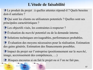 L'étude de faisabilité
 Le produit du projet : à quelles attentes répond-il ? Quels besoins
doit-il satisfaire ?
 Qui sont les clients ou utilisateurs potentiels ? Quelles sont ses
principales caractéristiques ?
 Les objectifs visés, les contraintes à respecter ?
 Évaluation du marché potentiel ou de la demande interne.
 Solutions techniques envisageables, performances probables.
 Évaluation des moyens nécessaires pour la réalisation. Estimation
des gains générés. Estimation des financements possibles.
 Impact du projet sur l’entreprise (positionnement sur le marché,
image, accroissement des compétences, …)
 Risques encourus si on fait le projet ou si l’on ne fait pas.
57
 