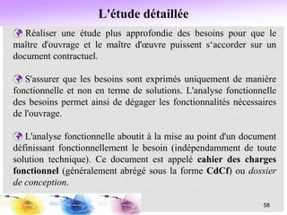 L'étude détaillée
 Réaliser une étude plus approfondie des besoins pour que le
maître d'ouvrage et le maître d'œuvre puissent s‘accorder sur un
document contractuel.
 S'assurer que les besoins sont exprimés uniquement de manière
fonctionnelle et non en terme de solutions. L'analyse fonctionnelle
des besoins permet ainsi de dégager les fonctionnalités nécessaires
de l'ouvrage.
 L'analyse fonctionnelle aboutit à la mise au point d'un document
définissant fonctionnellement le besoin (indépendamment de toute
solution technique). Ce document est appelé cahier des charges
fonctionnel (généralement abrégé sous la forme CdCf) ou dossier
de conception.
58
 
