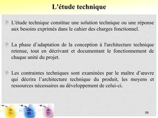  L'étude technique constitue une solution technique ou une réponse
aux besoins exprimés dans le cahier des charges fonctionnel.
 La phase d’adaptation de la conception à l'architecture technique
retenue, tout en décrivant et documentant le fonctionnement de
chaque unité du projet.
 Les contraintes techniques sont examinées par le maître d’œuvre
qui décrira l’architecture technique du produit, les moyens et
ressources nécessaires au développement de celui-ci.
L'étude technique
59
 