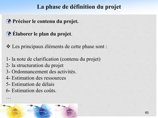 La phase de définition du projet
 Préciser le contenu du projet.
 Élaborer le plan du projet.
 Les principaux éléments de cette phase sont :
1- la note de clarification (contenu du projet)
2- la structuration du projet
3- Ordonnancement des activités.
4- Estimation des ressources
5- Estimation de délais
6- Estimation des coûts.
…
60
 