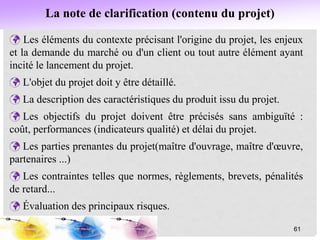  Les éléments du contexte précisant l'origine du projet, les enjeux
et la demande du marché ou d'un client ou tout autre élément ayant
incité le lancement du projet.
 L'objet du projet doit y être détaillé.
 La description des caractéristiques du produit issu du projet.
 Les objectifs du projet doivent être précisés sans ambiguïté :
coût, performances (indicateurs qualité) et délai du projet.
 Les parties prenantes du projet(maître d'ouvrage, maître d'œuvre,
partenaires ...)
 Les contraintes telles que normes, règlements, brevets, pénalités
de retard...
 Évaluation des principaux risques.
61
La note de clarification (contenu du projet)
 