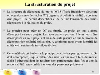  La structure de découpage du projet (WBS :Work Breakdown Structure
ou organigramme des tâches OT) organise et définit la totalité du contenu
d'un projet. Elle permet d’identifier et de définir l’ensemble des tâches
nécessaires à la réalisation du projet.
 Le principe pour créer un OT est simple. Le projet est tout d’abord
décomposé en sous projets. Les sous projets peuvent à leurs tours être
décomposés en sous projets et ainsi de suite jusqu’à ce que le niveau de
décomposition souhaité soit atteint. À ce niveau, nous avons identifié les
unités élémentaires de travail, ou tâches.
 Cette méthode est basée sur le principe de « diviser pour gouverner ». On
doit décomposer jusqu’à obtenir des activités qui soient bien définies et
facile à gérer cad dont les résultats sont parfaitement identifiés et dont la
responsabilité sera confiée à une ou des personnes précise (s).
La structuration du projet
62
 