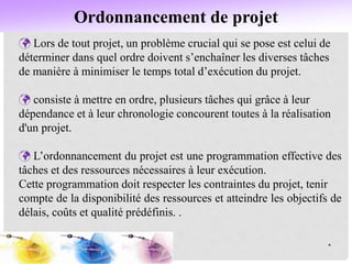 Ordonnancement de projet
*
 Lors de tout projet, un problème crucial qui se pose est celui de
déterminer dans quel ordre doivent s’enchaîner les diverses tâches
de manière à minimiser le temps total d’exécution du projet.
 consiste à mettre en ordre, plusieurs tâches qui grâce à leur
dépendance et à leur chronologie concourent toutes à la réalisation
d'un projet.
 L’ordonnancement du projet est une programmation effective des
tâches et des ressources nécessaires à leur exécution.
Cette programmation doit respecter les contraintes du projet, tenir
compte de la disponibilité des ressources et atteindre les objectifs de
délais, coûts et qualité prédéfinis. .
 