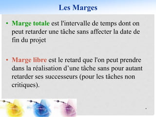 Les Marges
*
• Marge totale est l'intervalle de temps dont on
peut retarder une tâche sans affecter la date de
fin du projet
• Marge libre est le retard que l'on peut prendre
dans la réalisation d’une tâche sans pour autant
retarder ses successeurs (pour les tâches non
critiques).
 