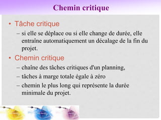 Chemin critique
• Tâche critique
– si elle se déplace ou si elle change de durée, elle
entraîne automatiquement un décalage de la fin du
projet.
• Chemin critique
– chaîne des tâches critiques d'un planning,
– tâches à marge totale égale à zéro
– chemin le plus long qui représente la durée
minimale du projet.
 
