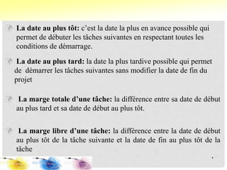  La date au plus tôt: c’est la date la plus en avance possible qui
permet de débuter les tâches suivantes en respectant toutes les
conditions de démarrage.
 La date au plus tard: la date la plus tardive possible qui permet
de démarrer les tâches suivantes sans modifier la date de fin du
projet
 La marge totale d’une tâche: la différence entre sa date de début
au plus tard et sa date de début au plus tôt.
 La marge libre d’une tâche: la différence entre la date de début
au plus tôt de la tâche suivante et la date de fin au plus tôt de la
tâche
*
 