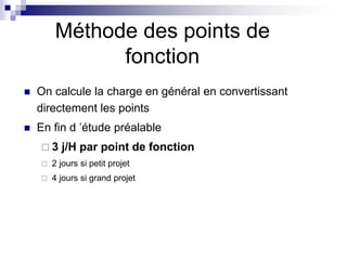 Méthode des points de
fonction
 On calcule la charge en général en convertissant
directement les points
 En fin d ’étude préalable
 3 j/H par point de fonction
 2 jours si petit projet
 4 jours si grand projet
 