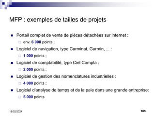 105
18/02/2024
MFP : exemples de tailles de projets
 Portail complet de vente de pièces détachées sur internet :
 env. 6 000 points ;
 Logiciel de navigation, type Carminat, Garmin, ... :
 1 000 points ;
 Logiciel de comptabilité, type Ciel Compta :
 2 000 points ;
 Logiciel de gestion des nomenclatures industrielles :
 4 000 points ;
 Logiciel d'analyse de temps et de la paie dans une grande entreprise:
 5 000 points
 