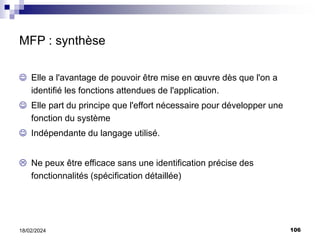 106
18/02/2024
MFP : synthèse
 Elle a l'avantage de pouvoir être mise en œuvre dès que l'on a
identifié les fonctions attendues de l'application.
 Elle part du principe que l'effort nécessaire pour développer une
fonction du système
 Indépendante du langage utilisé.
 Ne peux être efficace sans une identification précise des
fonctionnalités (spécification détaillée)
 
