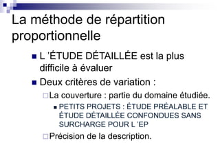 La méthode de répartition
proportionnelle
 L ’ÉTUDE DÉTAILLÉE est la plus
difficile à évaluer
 Deux critères de variation :
La couverture : partie du domaine étudiée.
 PETITS PROJETS : ÉTUDE PRÉALABLE ET
ÉTUDE DÉTAILLÉE CONFONDUES SANS
SURCHARGE POUR L ’EP
Précision de la description.
 