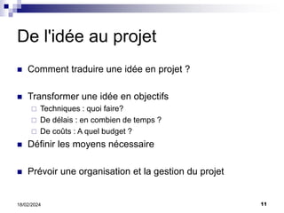 11
18/02/2024
De l'idée au projet
 Comment traduire une idée en projet ?
 Transformer une idée en objectifs
 Techniques : quoi faire?
 De délais : en combien de temps ?
 De coûts : A quel budget ?
 Définir les moyens nécessaire
 Prévoir une organisation et la gestion du projet
 