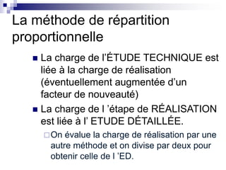 La méthode de répartition
proportionnelle
 La charge de l’ÉTUDE TECHNIQUE est
liée à la charge de réalisation
(éventuellement augmentée d’un
facteur de nouveauté)
 La charge de l ’étape de RÉALISATION
est liée à l’ ETUDE DÉTAILLÉE.
On évalue la charge de réalisation par une
autre méthode et on divise par deux pour
obtenir celle de l ’ED.
 