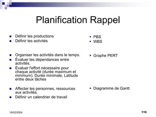 116
18/02/2024
Planification Rappel
 Définir les productions
 Définir les activités
 Organiser les activités dans le temps.
 Évaluer les dépendances entre
activités.
 Évaluer l'effort nécessaire pour
chaque activité (durée maximum et
minimum). Durée minimale, Latitude
entre deux tâches
 Affecter les personnes, ressources
aux activités.
 Définir un calendrier de travail
 PBS
 WBS
 Graphe PERT
 Diagramme de Gantt
 