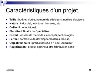 12
18/02/2024
Caractéristiques d'un projet
 Taille : budget, durée, nombre de décideurs, nombre d’acteurs
 Nature : industriel, artistique, humaine, etc.
 Collectif ou Individuel.
 Pluridisciplinaire ou Spécialisé.
 Ouvert : études de méthodes, concepts, technologies
 Fermé : contrainte de développement très précise.
 Objectif unitaire : produit destiné à 1 seul utilisateur
 Réutilisation : produit destiné à être fabriqué en série
 