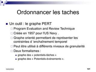 121
18/02/2024
Ordonnancer les taches
 Un outil : le graphe PERT
 Program Evaluation and Review Technique
 Créée en 1957 pour l'US Navy .
 Graphe orienté permettant de représenter les
contraintes d ’enchaînement temporel
 Peut être utilisé à différents niveaux de granularité
 Deux formalismes :
 graphe des « potentiels-tâches »
 graphe des « Potentiels-événements ».
 