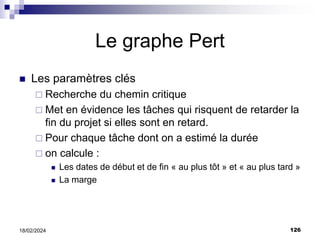 126
18/02/2024
Le graphe Pert
 Les paramètres clés
 Recherche du chemin critique
 Met en évidence les tâches qui risquent de retarder la
fin du projet si elles sont en retard.
 Pour chaque tâche dont on a estimé la durée
 on calcule :
 Les dates de début et de fin « au plus tôt » et « au plus tard »
 La marge
 