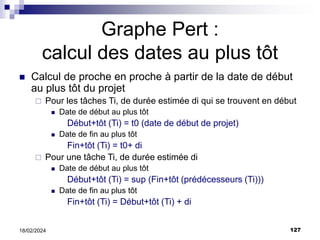 127
18/02/2024
Graphe Pert :
calcul des dates au plus tôt
 Calcul de proche en proche à partir de la date de début
au plus tôt du projet
 Pour les tâches Ti, de durée estimée di qui se trouvent en début
 Date de début au plus tôt
Début+tôt (Ti) = t0 (date de début de projet)
 Date de fin au plus tôt
Fin+tôt (Ti) = t0+ di
 Pour une tâche Ti, de durée estimée di
 Date de début au plus tôt
Début+tôt (Ti) = sup (Fin+tôt (prédécesseurs (Ti)))
 Date de fin au plus tôt
Fin+tôt (Ti) = Début+tôt (Ti) + di
 
