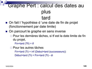 129
18/02/2024
Graphe Pert : calcul des dates au
plus
tard
 On fait l ’hypothèse d ’une date de fin de projet
(fonctionnement par date limite)
 On parcourt le graphe en sens inverse
 Pour les dernières tâches, si tf est la date limite de fin
du projet,
Fin+tard (Tfi) = tf
 Pour les autres tâches
Fin+tard (Ti) = inf (Debut+tard (successeurs))
Début+tard (Ti) = Fin+tard (Ti) - di
 