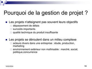13
18/02/2024
Pourquoi de la gestion de projet ?
 Les projets n'atteignent pas souvent leurs objectifs
 dépassement de délais
 surcoûts importants
 qualité technique du produit insuffisante
 Les projets se déroulent dans un milieu complexe
 acteurs divers dans une entreprise : étude, production,
marketing
 environnement extérieur non maîtrisable : marché, social,
politique,concurrence
 