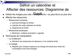 133
18/02/2024
Définir un calendrier et
Affecter des ressources: Diagramme de
Gantt
 Utiliser les marges pour des « chargements » au plus tôt et au plus tard
 Affecter les ressources
 Ressources humaines
 quel pourcentage du temps
 calculer les coûts salariaux et induits
 diagramme de Gantt
 Ressources physiques
 Machines, matières premières, Logiciels
 Techniques de manipulation
 Le nivellement
 Maintenir les ressources en dessous d ’une certaine limite
 Le lissage
 Répartir pour chaque ressource sa charge de travail pour éviter les
surcharges et les sous-charges
 