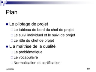 141
18/02/2024
Plan
 Le pilotage de projet
Le tableau de bord du chef de projet
Le suivi individuel et le suivi de projet
Le rôle du chef de projet
 L a maîtrise de la qualité
La problématique
Le vocabulaire
Normalisation et certification
 