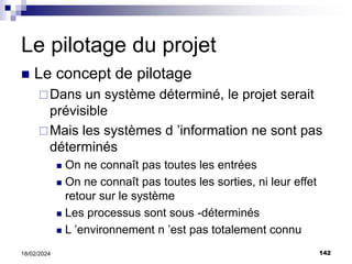 142
18/02/2024
Le pilotage du projet
 Le concept de pilotage
Dans un système déterminé, le projet serait
prévisible
Mais les systèmes d ’information ne sont pas
déterminés
 On ne connaît pas toutes les entrées
 On ne connaît pas toutes les sorties, ni leur effet
retour sur le système
 Les processus sont sous -déterminés
 L ’environnement n ’est pas totalement connu
 