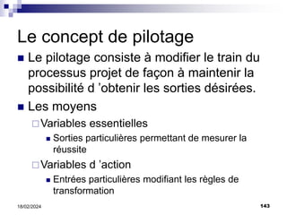143
18/02/2024
Le concept de pilotage
 Le pilotage consiste à modifier le train du
processus projet de façon à maintenir la
possibilité d ’obtenir les sorties désirées.
 Les moyens
Variables essentielles
 Sorties particulières permettant de mesurer la
réussite
Variables d ’action
 Entrées particulières modifiant les règles de
transformation
 