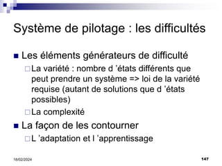 147
18/02/2024
Système de pilotage : les difficultés
 Les éléments générateurs de difficulté
La variété : nombre d ’états différents que
peut prendre un système => loi de la variété
requise (autant de solutions que d ’états
possibles)
La complexité
 La façon de les contourner
L ’adaptation et l ’apprentissage
 