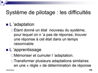 148
18/02/2024
Système de pilotage : les difficultés
 L ’adaptation
Étant donné un état nouveau du système,
pour lequel on n ’a pas de réponse, trouver
une réponse à cet état dans un temps
raisonnable
 L ’apprentissage
Mémoriser et cumuler l ’adaptation.
Transformer plusieurs adaptations similaires
en une « règle » de détermination de réponse
 