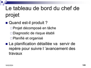 149
18/02/2024
Le tableau de bord du chef de
projet
 Quand est-il produit ?
Projet décomposé en tâche
Diagnostic de risque établi
Planifié et organisé
 La planification détaillée va servir de
repère pour suivre l ’avancement des
travaux
 