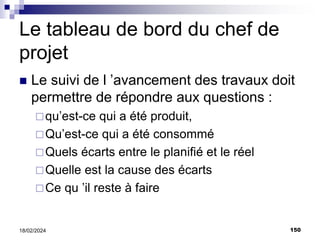 150
18/02/2024
Le tableau de bord du chef de
projet
 Le suivi de l ’avancement des travaux doit
permettre de répondre aux questions :
qu’est-ce qui a été produit,
Qu’est-ce qui a été consommé
Quels écarts entre le planifié et le réel
Quelle est la cause des écarts
Ce qu ’il reste à faire
 
