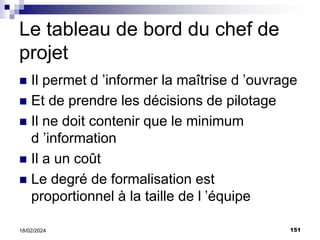 151
18/02/2024
Le tableau de bord du chef de
projet
 Il permet d ’informer la maîtrise d ’ouvrage
 Et de prendre les décisions de pilotage
 Il ne doit contenir que le minimum
d ’information
 Il a un coût
 Le degré de formalisation est
proportionnel à la taille de l ’équipe
 