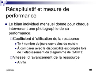 158
18/02/2024
Récapitulatif et mesure de
performance
 Le bilan individuel mensuel donne pour chaque
intervenant une photographie de sa
performance.
Coefficient d ’utilisation de la ressource
 Tn / nombre de jours ouvrables du mois n
 À comparer avec la disponibilité escomptée lors
de l ’établissement du diagramme de GANTT
Vitesse d ’avancement de la ressource
 An/Tn
 