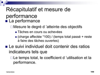159
18/02/2024
Récapitulatif et mesure de
performance
 La performance
Mesure le degré d ’atteinte des objectifs
 Tâches en cours ou achevées
 (charge affectée *100) / (temps total passé + reste
à faire des tâches ouvertes)
 Le suivi individuel doit contenir des ratios
indicateurs tels que
Le temps total, le coefficient d ’utilisation et la
performance.
 
