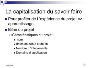 167
18/02/2024
La capitalisation du savoir faire
 Pour profiter de l ’expérience du projet =>
apprentissage
 Bilan du projet
Caractéristiques du projet :
 nom
 dates de début et de fin
 Nombre d ’intervenants
 Domaine d ’application
 