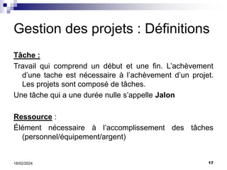 17
18/02/2024
Gestion des projets : Définitions
Tâche :
Travail qui comprend un début et une fin. L’achèvement
d’une tache est nécessaire à l’achèvement d’un projet.
Les projets sont composé de tâches.
Une tâche qui a une durée nulle s’appelle Jalon
Ressource :
Élément nécessaire à l’accomplissement des tâches
(personnel/équipement/argent)
 