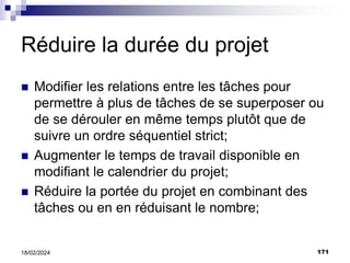 171
18/02/2024
Réduire la durée du projet
 Modifier les relations entre les tâches pour
permettre à plus de tâches de se superposer ou
de se dérouler en même temps plutôt que de
suivre un ordre séquentiel strict;
 Augmenter le temps de travail disponible en
modifiant le calendrier du projet;
 Réduire la portée du projet en combinant des
tâches ou en en réduisant le nombre;
 