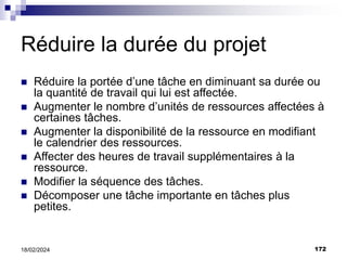 172
18/02/2024
Réduire la durée du projet
 Réduire la portée d’une tâche en diminuant sa durée ou
la quantité de travail qui lui est affectée.
 Augmenter le nombre d’unités de ressources affectées à
certaines tâches.
 Augmenter la disponibilité de la ressource en modifiant
le calendrier des ressources.
 Affecter des heures de travail supplémentaires à la
ressource.
 Modifier la séquence des tâches.
 Décomposer une tâche importante en tâches plus
petites.
 