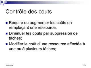 173
18/02/2024
Contrôle des couts
 Réduire ou augmenter les coûts en
remplaçant une ressource;
 Diminuer les coûts par suppression de
tâches;
 Modifier le coût d’une ressource affectée à
une ou à plusieurs tâches;
 