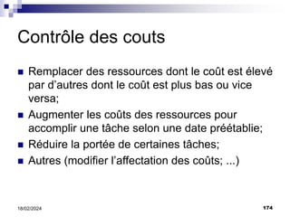174
18/02/2024
Contrôle des couts
 Remplacer des ressources dont le coût est élevé
par d’autres dont le coût est plus bas ou vice
versa;
 Augmenter les coûts des ressources pour
accomplir une tâche selon une date préétablie;
 Réduire la portée de certaines tâches;
 Autres (modifier l’affectation des coûts; ...)
 
