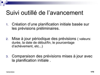 175
18/02/2024
Suivi outillé de l’avancement
1. Création d’une planification initiale basée sur
les prévisions préliminaires.
2. Mise à jour périodique des prévisions ( valeurs:
durée, la date de début/fin, le pourcentage
d’achèvement, etc...)
3. Comparaison des prévisions mises à jour avec
la planification initiale .
 