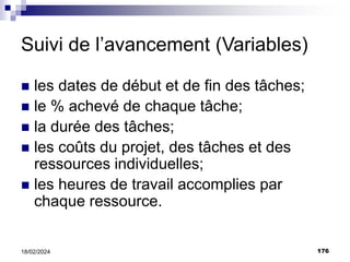 176
18/02/2024
Suivi de l’avancement (Variables)
 les dates de début et de fin des tâches;
 le % achevé de chaque tâche;
 la durée des tâches;
 les coûts du projet, des tâches et des
ressources individuelles;
 les heures de travail accomplies par
chaque ressource.
 