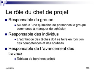 177
18/02/2024
Le rôle du chef de projet
 Responsable du groupe
 Au delà d ’une quinzaine de personnes le groupe
commence à manquer de cohésion
 Responsable des individus
 L ’attribution des tâches doit se faire en fonction
des compétences et des souhaits
 Responsable de l ’avancement des
travaux
 Tableau de bord très précis
 