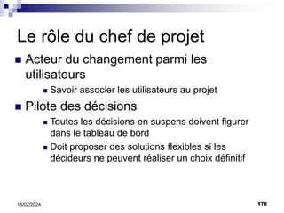 178
18/02/2024
Le rôle du chef de projet
 Acteur du changement parmi les
utilisateurs
 Savoir associer les utilisateurs au projet
 Pilote des décisions
 Toutes les décisions en suspens doivent figurer
dans le tableau de bord
 Doit proposer des solutions flexibles si les
décideurs ne peuvent réaliser un choix définitif
 